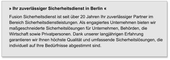 Fusion Sicherheitsdienst ist seit über 20 Jahren Ihr zuverlässiger Partner im Bereich Sicherheitsdienstleistungen. Als engagiertes Unternehmen bieten wir maßgeschneiderte Sicherheitslösungen für Unternehmen, Behörden, die Wirtschaft sowie Privatpersonen. Dank unserer langjährigen Erfahrung garantieren wir Ihnen höchste Qualität und umfassende Sicherheitslösungen, die individuell auf Ihre Bedürfnisse abgestimmt sind. » Ihr zuverlässiger Sicherheitsdienst in Berlin «