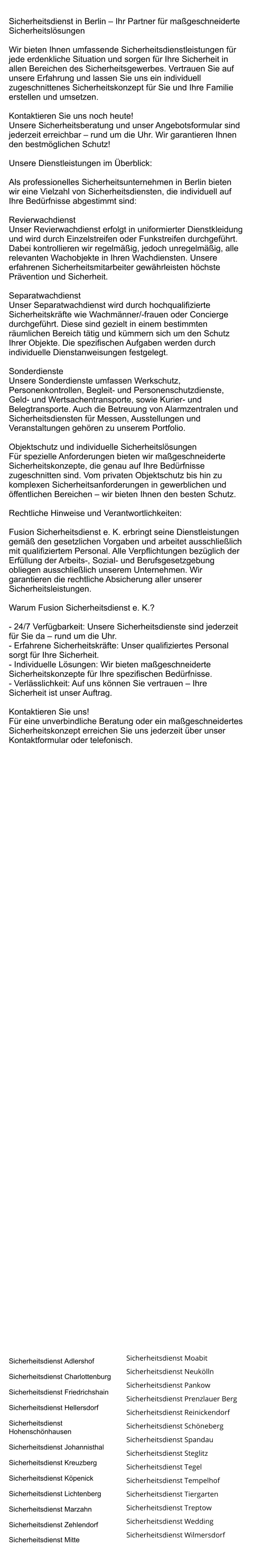 Sicherheitsdienst in Berlin – Ihr Partner für maßgeschneiderte Sicherheitslösungen  Wir bieten Ihnen umfassende Sicherheitsdienstleistungen für jede erdenkliche Situation und sorgen für Ihre Sicherheit in allen Bereichen des Sicherheitsgewerbes. Vertrauen Sie auf unsere Erfahrung und lassen Sie uns ein individuell zugeschnittenes Sicherheitskonzept für Sie und Ihre Familie erstellen und umsetzen.   Kontaktieren Sie uns noch heute! Unsere Sicherheitsberatung und unser Angebotsformular sind jederzeit erreichbar – rund um die Uhr. Wir garantieren Ihnen den bestmöglichen Schutz!  Unsere Dienstleistungen im Überblick:  Als professionelles Sicherheitsunternehmen in Berlin bieten wir eine Vielzahl von Sicherheitsdiensten, die individuell auf Ihre Bedürfnisse abgestimmt sind:  Revierwachdienst   Unser Revierwachdienst erfolgt in uniformierter Dienstkleidung und wird durch Einzelstreifen oder Funkstreifen durchgeführt. Dabei kontrollieren wir regelmäßig, jedoch unregelmäßig, alle relevanten Wachobjekte in Ihren Wachdiensten. Unsere erfahrenen Sicherheitsmitarbeiter gewährleisten höchste Prävention und Sicherheit.  Separatwachdienst   Unser Separatwachdienst wird durch hochqualifizierte Sicherheitskräfte wie Wachmänner/-frauen oder Concierge durchgeführt. Diese sind gezielt in einem bestimmten räumlichen Bereich tätig und kümmern sich um den Schutz Ihrer Objekte. Die spezifischen Aufgaben werden durch individuelle Dienstanweisungen festgelegt.  Sonderdienste   Unsere Sonderdienste umfassen Werkschutz, Personenkontrollen, Begleit- und Personenschutzdienste, Geld- und Wertsachentransporte, sowie Kurier- und Belegtransporte. Auch die Betreuung von Alarmzentralen und Sicherheitsdiensten für Messen, Ausstellungen und Veranstaltungen gehören zu unserem Portfolio.  Objektschutz und individuelle Sicherheitslösungen   Für spezielle Anforderungen bieten wir maßgeschneiderte Sicherheitskonzepte, die genau auf Ihre Bedürfnisse zugeschnitten sind. Vom privaten Objektschutz bis hin zu komplexen Sicherheitsanforderungen in gewerblichen und öffentlichen Bereichen – wir bieten Ihnen den besten Schutz.  Rechtliche Hinweise und Verantwortlichkeiten:  Fusion Sicherheitsdienst e. K. erbringt seine Dienstleistungen gemäß den gesetzlichen Vorgaben und arbeitet ausschließlich mit qualifiziertem Personal. Alle Verpflichtungen bezüglich der Erfüllung der Arbeits-, Sozial- und Berufsgesetzgebung obliegen ausschließlich unserem Unternehmen. Wir garantieren die rechtliche Absicherung aller unserer Sicherheitsleistungen.  Warum Fusion Sicherheitsdienst e. K.?  - 24/7 Verfügbarkeit: Unsere Sicherheitsdienste sind jederzeit für Sie da – rund um die Uhr.   - Erfahrene Sicherheitskräfte: Unser qualifiziertes Personal sorgt für Ihre Sicherheit.   - Individuelle Lösungen: Wir bieten maßgeschneiderte Sicherheitskonzepte für Ihre spezifischen Bedürfnisse.   - Verlässlichkeit: Auf uns können Sie vertrauen – Ihre Sicherheit ist unser Auftrag.  Kontaktieren Sie uns!  Für eine unverbindliche Beratung oder ein maßgeschneidertes Sicherheitskonzept erreichen Sie uns jederzeit über unser Kontaktformular oder telefonisch.    Sicherheitsdienst Adlershof Sicherheitsdienst Charlottenburg Sicherheitsdienst Friedrichshain Sicherheitsdienst Hellersdorf Sicherheitsdienst Hohenschönhausen Sicherheitsdienst Johannisthal Sicherheitsdienst Kreuzberg Sicherheitsdienst Köpenick Sicherheitsdienst Lichtenberg Sicherheitsdienst Marzahn Sicherheitsdienst Zehlendorf Sicherheitsdienst Mitte Sicherheitsdienst Moabit Sicherheitsdienst Neukölln Sicherheitsdienst Pankow Sicherheitsdienst Prenzlauer Berg Sicherheitsdienst Reinickendorf Sicherheitsdienst Schöneberg Sicherheitsdienst Spandau Sicherheitsdienst Steglitz Sicherheitsdienst Tegel Sicherheitsdienst Tempelhof Sicherheitsdienst Tiergarten Sicherheitsdienst Treptow Sicherheitsdienst Wedding Sicherheitsdienst Wilmersdorf